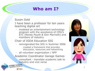 Who am I? Susan Gold I have been a professor for ten years teaching digital art modeled an entertainment technology program with the assistance of CMU’s ETC (Randy Paush & Don Marinelli) and members of industry Chair of IGDA Education SIG reinvigorated the SIG in Summer 2006 created a framework that provides discussion, resources and networking all volunteer organization / NFP Academic Coordinator Garage Games  consultant - translate academic talk to industry and vice versa 