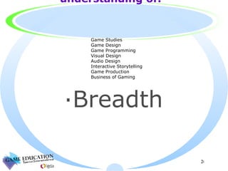 Has a basic  understanding of: Breadth Game Studies Game Design Game Programming Visual Design Audio Design Interactive Storytelling Game Production Business of Gaming 