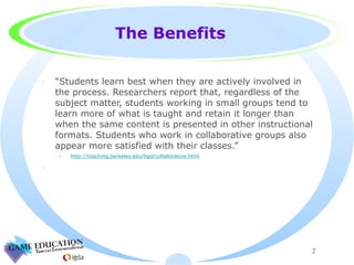 The Benefits “ Students learn best when they are actively involved in the process. Researchers report that, regardless of the subject matter, students working in small groups tend to learn more of what is taught and retain it longer than when the same content is presented in other instructional formats. Students who work in collaborative groups also appear more satisfied with their classes.” http://teaching.berkeley.edu/bgd/collaborative.html 