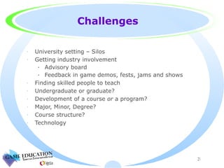 Challenges University setting – Silos Getting industry involvement Advisory board Feedback in game demos, fests, jams and shows Finding skilled people to teach Undergraduate or graduate? Development of a course  or  a program? Major, Minor, Degree? Course structure? Technology 