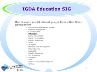 IGDA Education SIG One of many special interest groups from within Game Development Alternate Reality Games (ARGs) Artificial Intelligence Casual Games Education Game Accessibility Game Preservation Human Resources Indies IP Rights Mobile Game Development Online Games Production Quality Assurance Sex in Games Students Tools Women in Game Development Writing 