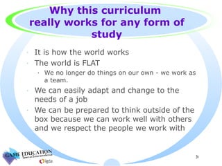 Why this curriculum  really works for any form of study It is how the world works The world is FLAT  We no longer do things on our own - we work as a team. We can easily adapt and change to the needs of a job We can be prepared to think outside of the box because we can work well with others and we respect the people we work with  