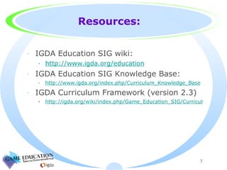 Resources: IGDA Education SIG wiki: http://www.igda.org/education IGDA Education SIG Knowledge Base: http://www.igda.org/index.php/Curriculum_Knowledge_Base IGDA Curriculum Framework (version 2.3) http://igda.org/wiki/index.php/Game_Education_SIG/Curriculum 