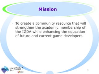 Mission To create a community resource that will strengthen the academic membership of the IGDA while enhancing the education of future and current game developers. 