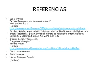 REFERENCIAS
•

•

•

•
•
•
•

Ojo Científico
“Armas Biológicas: una amenaza latente”
9 de julio de 2012
[En línea]
http://www.ojocientifico.com/3796/armas-biologicas-una-amenaza-latente
Escobar, Natalia. Vega, Julieth. (10 de octubre de 2008). Armas biológicas ¿una
amenaza terrorista para Colombia?, Revista de Relaciones Internacionales,
Estrategia y Seguridad. Vol. 3. No. 2. Pp. 137- 146
Creces: Ciencia y Tecnología
“La guerra biológica”
Pamela Fredes
[En línea]
http://www.creces.cl/new/index.asp?tc=1&nc=5&imat=&art=484&pr
Bioterrorismo actual
Bioterrorismo
Héctor Carmona Casado
[En línea]

 