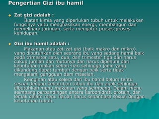 Pengertian Gizi ibu hamil

   Zat gizi adalah :
        Ikatan kimia yang diperlukan tubuh untuk melakukan
    fungsinya yaitu menghasilkan energi, membangun dan
    memelihara jaringan, serta mengatur proses-proses
    kehidupan.

   Gizi ibu hamil adalah :
        Makanan atau zat-zat gizi (baik makro dan mikro)
    yang dibutuhkan oleh seorang ibu yang sedang hamil baik
    pada trimester satu, dua, dan trimester tiga dan harus
    cukup jumlah dan mutunya dan harus dipenuhi dari
    kebutuhan makan sehari-hari sehingga janin yang
    dikandung dapat tumbuh dengan baik serta tidak
    mengalami gangguan dam masalah.
        Keinginan atau selera dari ibu hamil belum tentu
    sesuai dengan kebutuhan tubuh ibu dan anak sehingga
    dibutuhkan menu makanan yang seimbang. Dalam menu
    seimbang perbandingan antara karbohidrat, protein, dan
    lemak dalam menu harian harus senantiasa sesuai dengan
    kebutuhan tubuh.
 