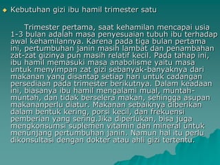    Kebutuhan gizi ibu hamil trimester satu

         Trimester pertama, saat kehamilan mencapai usia
    1-3 bulan adalah masa penyesuaian tubuh ibu terhadap
    awal kehamilannya. Karena pada tiga bulan pertama
    ini, pertumbuhan janin masih lambat dan penambahan
    zat-zat gizinya pun masih relatif kecil. Pada tahap ini,
    ibu hamil memasuki masa anabolisme yaitu masa
    untuk menyimpan zat gizi sebanyak-banyaknya dari
    makanan yang disantap setiap hari untuk cadangan
    persediaan pada trimester berikutnya. Dalam keadaan
    ini, biasanya ibu hamil mengalami mual, muntah-
    muntah, dan tidak berselera makan, sehingga asupan
    makananperlu diatur. Makanan sebaiknya diberikan
    dalam bentuk kering, porsi kecil, dan frekuensi
    pemberian yang sering.Jika diperlukan, bisa juga
    mengkonsumsi suplemen vitamin dan mineral untuk
    menunjang pertumbuhan janin. Namun hal itu perlu
    dikonsultasi dengan dokter atau ahli gizi tertentu.
 