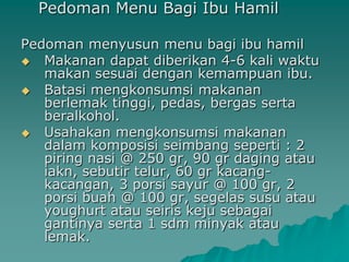 Pedoman Menu Bagi Ibu Hamil

Pedoman menyusun menu bagi ibu hamil
 Makanan dapat diberikan 4-6 kali waktu
   makan sesuai dengan kemampuan ibu.
 Batasi mengkonsumsi makanan
   berlemak tinggi, pedas, bergas serta
   beralkohol.
 Usahakan mengkonsumsi makanan
   dalam komposisi seimbang seperti : 2
   piring nasi @ 250 gr, 90 gr daging atau
   iakn, sebutir telur, 60 gr kacang-
   kacangan, 3 porsi sayur @ 100 gr, 2
   porsi buah @ 100 gr, segelas susu atau
   youghurt atau seiris keju sebagai
   gantinya serta 1 sdm minyak atau
   lemak.
 
