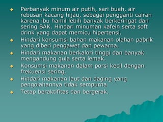    Perbanyak minum air putih, sari buah, air
    rebusan kacang hijau, sebagai pengganti cairan
    karena ibu hamil lebih banyak berkeringat dan
    sering BAK. Hindari minuman kafein serta soft
    drink yang dapat memicu hipertensi.
   Hindari konsumsi bahan makanan olahan pabrik
    yang diberi pengawet dan pewarna.
   Hindari makanan berkalori tinggi dan banyak
    mengandung gula serta lemak.
   Konsumsi makanan dalam porsi kecil dengan
    frekuensi sering.
   Hindari makanan laut dan daging yang
    pengolahannya tidak sempurna
   Tetap beraktifitas dan bergerak.
 