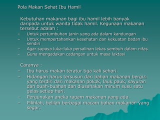 Pola Makan Sehat Ibu Hamil

    Kebutuhan makanan bagi ibu hamil lebih banyak
    daripada untuk wanita tidak hamil. Kegunaan makanan
    tersebut adalah :
–     Untuk pertumbuhan janin yang ada dalam kandungan
–     Untuk mempertahankan kesehatan dan kekuatan badan ibu
      sendiri
–     Agar supaya luka-luka persalinan lekas sembuh dalam nifas
–     Guna mengadakan cadangan untuk masa laktasi

 Caranya :
– Ibu harus makan teratur tiga kali sehari.
– Hidangan harus tersusun dari bahan makanan bergizi
   yang terdiri dari makanan pokok, lauk pauk, sayuran
   dan buah-buahan dan diusahakan minum susu satu
   gelas setiap hari.
– Pergunakan aneka ragam makanan yang ada.
– Pilihlah, belilah berbagai macam bahan makanan yang
   segar.
 
