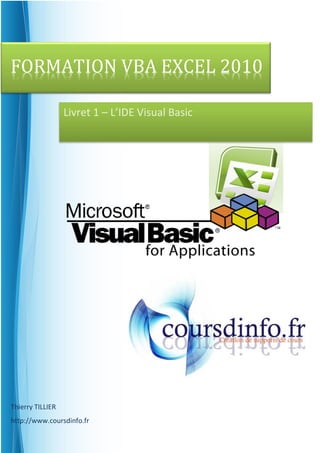 FORMATION VBA EXCEL 2010

                  Livret 1 – L’IDE Visual Basic




Thierry TILLIER
http://www.coursdinfo.fr
 