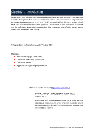 Chapitre 1 Introduction
Dans ce cours, vous allez apprendre les instructions nécessaires à la programmation Visual Basic. Les
méthodes de programmation mentionnées dans ce livret sont celles utilisées dans la programmation
de langages plus évolués comme le C++ ou le VB.NET. Bien que le VBA ne soit pas un langage orienté
objet, nous nous efforcerons de nous en approcher. L'ensemble de ce livret vous servira de soutient
pour les applications. Vous ne retiendrez pas tout du premier coup, aussi, n'hésitez pas à y revenir
lorsque vous aborderez le livret suivant.




Prérequis : Bonne maîtrise d’Excel, Livret 1 VBA Excel 2010




Objectifs :
        Maîtriser le langage Visual Basic
        Utiliser les instructions de contrôles
        Utiliser les boucles
        Appliquer des règles de programmation




                          Retrouvez tous les cours sur http://www.coursdinfo.fr


                                 RECOMMANDATION : PRENEZ LE TEMPS DE BIEN LIRE LES
                                 INSTRUCTIONS.

                                 Beaucoup de mots nouveaux seront utilisés dès le début, ne vous
                                 focalisez pas trop dessus, ils seront largement expliqués dans le
                                 déroulement du cours, l'objectif est dans un premier temps de vous
                                 familiarisez avec ces mots.




                                                        Copyright © 2011 Thierry TILLIER Tous droits réservés
 