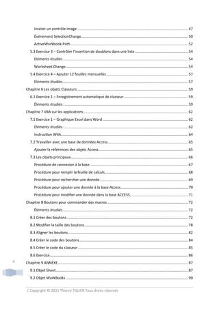 Insérer un contrôle image ............................................................................................................. 47
           Événement SelectionChange ......................................................................................................... 50
           ActiveWorkbook.Path.................................................................................................................... 52
       5.3 Exercice 3 – Contrôler l’insertion de doublons dans une liste .................................................... 54
           Eléments étudiés ........................................................................................................................... 54
           Worksheet.Change ........................................................................................................................ 54
       5.4 Exercice 4 – Ajouter 12 feuilles mensuelles ................................................................................ 57
           Eléments étudiés ........................................................................................................................... 57
    Chapitre 6 Les objets Classeurs ............................................................................................................. 59
       6.1 Exercice 1 – Enregistrement automatique de classeur ............................................................... 59
           Éléments étudiés : ......................................................................................................................... 59
    Chapitre 7 VBA sur les applications ....................................................................................................... 62
       7.1 Exercice 1 – Graphique Excel dans Word .................................................................................... 62
           Eléments étudiés : ......................................................................................................................... 62
           Instruction With............................................................................................................................. 64
       7.2 Travailler avec une base de données Access............................................................................... 65
           Ajouter la références des objets Access ........................................................................................ 65
       7.3 Les objets principaux ................................................................................................................... 66
           Procédure de connexion à la base ................................................................................................ 67
           Procédure pour remplir la feuille de calculs.................................................................................. 68
           Procédure pour rechercher une donnée....................................................................................... 69
           Procédure pour ajouter une donnée à la base Access .................................................................. 70
           Procédure pour modifier une donnée dans la base ACCESS ......................................................... 71
    Chapitre 8 Boutons pour commander des macros ............................................................................... 72
           Éléments étudiés ........................................................................................................................... 72
       8.1 Créer des boutons ....................................................................................................................... 72
       8.2 Modifier la taille des boutons ..................................................................................................... 78
       8.3 Aligner les boutons ...................................................................................................................... 82
       8.4 Créer le code des boutons ........................................................................................................... 84
       8.5 Créer le code du classeur ............................................................................................................ 85
       8.6 Exercice........................................................................................................................................ 86
4   Chapitre 9 ANNEXE ................................................................................................................................ 87
       9.1 Objet Sheet .................................................................................................................................. 87
       9.2 Objet WorkBooks ........................................................................................................................ 90


    | Copyright © 2011 Thierry TILLIER Tous droits réservés
 