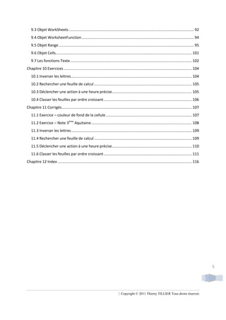9.3 Objet WorkSheets ....................................................................................................................... 92
   9.4 Objet WorksheetFunction ........................................................................................................... 94
   9.5 Objet Range ................................................................................................................................. 95
   9.6 Objet Cells.................................................................................................................................. 101
   9.7 Les fonctions Texte .................................................................................................................... 102
Chapitre 10 Exercices .......................................................................................................................... 104
   10.1 Inverser les lettres ................................................................................................................... 104
   10.2 Rechercher une feuille de calcul ............................................................................................. 105
   10.3 Déclencher une action à une heure précise ............................................................................ 105
   10.4 Classer les feuilles par ordre croissant .................................................................................... 106
Chapitre 11 Corrigés ............................................................................................................................ 107
   11.1 Exercice – couleur de fond de la cellule .................................................................................. 107
   11.2 Exercice – Note 3ème Aquitaine ................................................................................................ 108
   11.3 Inverser les lettres ................................................................................................................... 109
   11.4 Rechercher une feuille de calcul ............................................................................................. 109
   11.5 Déclencher une action à une heure précise ............................................................................ 110
   11.6 Classer les feuilles par ordre croissant .................................................................................... 111
Chapitre 12 Index ................................................................................................................................ 116




                                                                                                                                                           5




                                                                                | Copyright © 2011 Thierry TILLIER Tous droits réservés
 