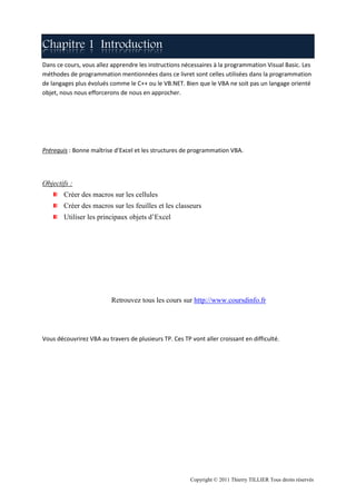 Chapitre 1 Introduction
Dans ce cours, vous allez apprendre les instructions nécessaires à la programmation Visual Basic. Les
méthodes de programmation mentionnées dans ce livret sont celles utilisées dans la programmation
de langages plus évolués comme le C++ ou le VB.NET. Bien que le VBA ne soit pas un langage orienté
objet, nous nous efforcerons de nous en approcher.




Prérequis : Bonne maîtrise d’Excel et les structures de programmation VBA.




Objectifs :
        Créer des macros sur les cellules
        Créer des macros sur les feuilles et les classeurs
        Utiliser les principaux objets d’Excel




                          Retrouvez tous les cours sur http://www.coursdinfo.fr




Vous découvrirez VBA au travers de plusieurs TP. Ces TP vont aller croissant en difficulté.




                                                        Copyright © 2011 Thierry TILLIER Tous droits réservés
 