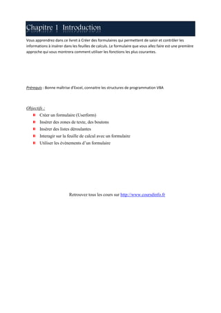 Chapitre 1 Introduction
Vous apprendrez dans ce livret à Créer des formulaires qui permettent de saisir et contrôler les
informations à insérer dans les feuilles de calculs. Le formulaire que vous allez faire est une première
approche qui vous montrera comment utiliser les fonctions les plus courantes.




Prérequis : Bonne maîtrise d’Excel, connaitre les structures de programmation VBA




Objectifs :
        Créer un formulaire (Userform)
        Insérer des zones de texte, des boutons
        Insérer des listes déroulantes
        Interagir sur la feuille de calcul avec un formulaire
        Utiliser les événements d’un formulaire




                          Retrouvez tous les cours sur http://www.coursdinfo.fr
 