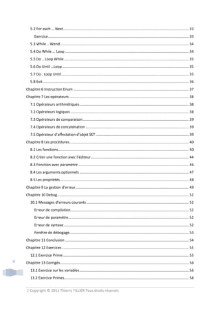 5.2 For each … Next ........................................................................................................................... 33
           Exercice.......................................................................................................................................... 33
       5.3 While .. Wend .............................................................................................................................. 34
       5.4 Do While … Loop ......................................................................................................................... 34
       5.5 Do .. Loop While .......................................................................................................................... 35
       5.6 Do Until …Loop ............................................................................................................................ 35
       5.7 Do . Loop Until ............................................................................................................................. 35
       5.8 Exit ............................................................................................................................................... 36
    Chapitre 6 Instruction Enum ................................................................................................................. 37
    Chapitre 7 Les opérateurs ..................................................................................................................... 38
       7.1 Opérateurs arithmétiques ........................................................................................................... 38
       7.2 Opérateurs logiques .................................................................................................................... 38
       7.3 Opérateurs de comparaison ........................................................................................................ 39
       7.4 Opérateurs de concaténation ..................................................................................................... 39
       7.5 Opérateur d’affectation d’objet SET ........................................................................................... 39
    Chapitre 8 Les procédures ..................................................................................................................... 40
       8.1 Les fonctions ................................................................................................................................ 40
       8.2 Créer une fonction avec l’éditeur................................................................................................ 44
       8.3 Fonction avec paramètre ............................................................................................................ 46
       8.4 Les arguments optionnels ........................................................................................................... 47
       8.5 Les propriétés .............................................................................................................................. 48
    Chapitre 9 La gestion d’erreur............................................................................................................... 49
    Chapitre 10 Debug ................................................................................................................................. 52
       10.1 Messages d’erreurs courants .................................................................................................... 52
           Erreur de compilation.................................................................................................................... 52
           Erreur de paramètre...................................................................................................................... 52
           Erreur de syntaxe .......................................................................................................................... 52
           Fenêtre de débogage..................................................................................................................... 53
    Chapitre 11 Conclusion ......................................................................................................................... 54
    Chapitre 12 Exercices ............................................................................................................................ 55
       12.1 Exercice Prime ........................................................................................................................... 55
4   Chapitre 13 Corrigés .............................................................................................................................. 56
       13.1 Exercice sur les variables ........................................................................................................... 56
       13.2 Exercice Primes.......................................................................................................................... 58


    | Copyright © 2011 Thierry TILLIER Tous droits réservés
 