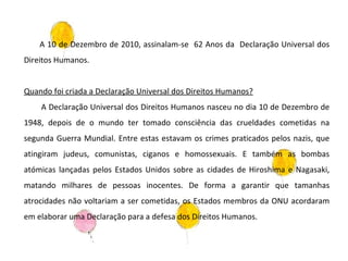 A 10 de Dezembro de 2010, assinalam-se  62 Anos da  Declaração Universal dos Direitos Humanos. Quando foi criada a Declaração Universal dos Direitos Humanos? A Declaração Universal dos Direitos Humanos nasceu no dia 10 de Dezembro de 1948, depois de o mundo ter tomado consciência das crueldades cometidas na segunda Guerra Mundial. Entre estas estavam os crimes praticados pelos nazis, que atingiram judeus, comunistas, ciganos e homossexuais. E também as bombas atómicas lançadas pelos Estados Unidos sobre as cidades de Hiroshima e Nagasaki, matando milhares de pessoas inocentes. De forma a garantir que tamanhas atrocidades não voltariam a ser cometidas, os Estados membros da ONU acordaram em elaborar uma Declaração para a defesa dos Direitos Humanos. 
