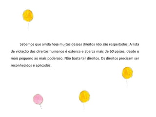 Sabemos que ainda hoje muitos desses direitos não são respeitados. A lista de violação dos direitos humanos é extensa e abarca mais de 60 países, desde o mais pequeno ao mais poderoso. Não basta ter direitos. Os direitos precisam ser reconhecidos e aplicados.  
