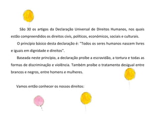 São 30 os artigos da Declaração Universal de Direitos Humanos, nos quais estão compreendidos os direitos civis, políticos, económicos, sociais e culturais. O princípio básico desta declaração é: "Todos os seres humanos nascem livres e iguais em dignidade e direitos".  Baseada neste princípio, a declaração proíbe a escravidão, a tortura e todas as formas de discriminação e violência. Também proíbe o tratamento desigual entre brancos e negros, entre homens e mulheres. Vamos então conhecer os nossos direitos: 