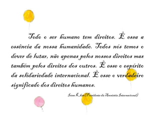 Todo o ser humano tem direitos. É essa a essência da nossa humanidade. Todos nós temos o dever de lutar, não apenas pelos nossos direitos mas também pelos direitos dos outros. É esse o espírito da solidariedade internacional. É esse o verdadeiro significado dos direitos humanos.  Irene Khan(Presidente da Amnistia Internacional) 