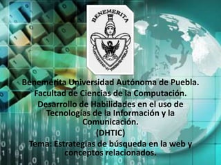 Benemérita Universidad Autónoma de Puebla.
   Facultad de Ciencias de la Computación.
    Desarrollo de Habilidades en el uso de
      Tecnologías de la Información y la
                Comunicación.
                   (DHTIC)
 Tema: Estrategias de búsqueda en la web y
           conceptos relacionados.
 