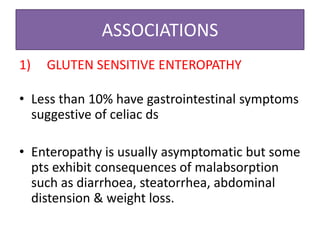 ASSOCIATIONS
1) GLUTEN SENSITIVE ENTEROPATHY
GLUTEN SENSITIVE ENTEROPATHY
• Less than 10% have gastrointestinal symptoms
suggestive of celiac ds
• Enteropathy is usually asymptomatic but some
pts exhibit consequences of malabsorption
such as diarrhoea, steatorrhea, abdominal
distension & weight loss.
 