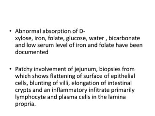 • Abnormal absorption of D-
xylose, iron, folate, glucose, water , bicarbonate
and low serum level of iron and folate have been
documented
• Patchy involvement of jejunum, biopsies from
which shows flattening of surface of epithelial
cells, blunting of villi, elongation of intestinal
crypts and an inflammatory infitrate primarily
lymphocyte and plasma cells in the lamina
propria.
 