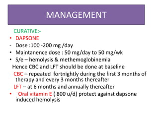 MANAGEMENT
CURATIVE:-
• DAPSONE
- Dose :100 -200 mg /day
• Maintanence dose : 50 mg/day to 50 mg/wk
• S/e – hemolysis & methemoglobinemia
Hence CBC and LFT should be done at baseline
CBC – repeated fortnightly during the first 3 months of
therapy and every 3 months thereafter
LFT – at 6 months and annually thereafter
• Oral vitamin E ( 800 u/d) protect against dapsone
induced hemolysis
 