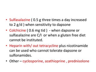 • Sulfasalazine ( 0.5 g three times a day increased
to 2 g/d ) when sensitivity to dapsone
• Colchicine ( 0.6 mg tid ) - when dapsone or
sulfasalazine are C/I or when a gluten free diet
cannot be instituted.
• Heparin with/ out tetracycline plus nicotinamide
can be used who cannot tolerate dapsone or
sulfonamides.
• Other – cyclosporine, azathioprine , prednisolone
 