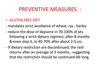 PREVENTIVE MEASURES :
• GLUTEN FREE DIET
- mandates strict avoidance of wheat, rye , barley
- reduce the dose of dapsone in 70-100% of pts
following a strict dietary regimen, after 8 months
& even stop it, in 40-70% after about 2-5 yrs.
- If dietary restriction are discontinued, the rash
returns after an average of 3 months , suggesting
that the restriction should be continued life long.
 