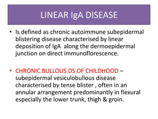 LINEAR IgA DISEASE
• Is defined as chronic autoimmune subepidermal
blistering disease characterised by linear
deposition of IgA along the dermoepidermal
junction on direct immunoflorescence.
• CHRONIC BULLOUS DS OF CHILDHOOD –
subepidermal vesiculobullous disease
characterised by tense blister , often in an
annular arrangement predominantly in flexural
especially the lower trunk, thigh & groin.
 