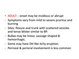 • ADULT: - onset may be insidious or abrupt
- Symptoms vary from mild to severe pruritus and
burning
- Sites: flexure and trunk with scattered vesicles
and tense blister similar to BP.
- Bullae may be linear, sausage shaped &
hemorrhagic.
- Some may have DH like itchy eruption.
- Perineal & perioral involvement is less common
 
