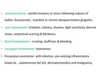 • mucosal lesions - painful erosions or ulcers following rupture of
bullae. Occasionally , manifest as chronic desquammative gingivitis.
• eye involvement- irritation, redness, dryness, light sensitivity, blurred
vision, conjuntival scarring & blindness.
• Nasal involvement – crusting, stuffiness & bleeding
• Laryngeal involvement- hoarseness
• Occasional association with infection, pre-existing inflammatory
bowel ds , autoimmune ds( SLE, dermatomyositis) and malignancy.
 
