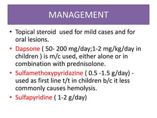 MANAGEMENT
• Topical steroid used for mild cases and for
oral lesions.
• Dapsone ( 50- 200 mg/day;1-2 mg/kg/day in
children ) is m/c used, either alone or in
combination with prednisolone.
• Sulfamethoxypyridazine ( 0.5 -1.5 g/day) -
used as first line t/t in children b/c it less
commonly causes hemolysis.
• Sulfapyridine ( 1-2 g/day)
 