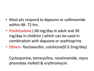 • Most pts respond to dapsone or sulfonamide
within 48- 72 hrs.
• Prednisolone ( 60 mg/day in adult and 30
mg/day in children ) which can be used in
combination with dapsone or azathioprine.
• Others- flucloxacillin, colchicine(0.5-2mg/day)
Cyclosporine, tetracycline, nicotinamide, myco
phenolate mofetil & erythromycin.
 