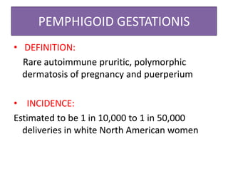 PEMPHIGOID GESTATIONIS
• DEFINITION:
Rare autoimmune pruritic, polymorphic
dermatosis of pregnancy and puerperium
• INCIDENCE:
Estimated to be 1 in 10,000 to 1 in 50,000
deliveries in white North American women
 