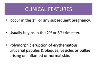 CLINICAL FEATURES
• occur in the 1st or any subsequent pregnancy.
• Usually begins in the 2nd or 3rd trimester.
• Polymorphic eruption of erythematous
urticarial papules & plaques, vesicles or bullae
arising on inflamed or normal skin.
 
