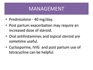 MANAGEMENT
• Prednisolone - 40 mg/day.
• Post partum exacerbation may require an
increased dose of steroid.
• Oral antihistamines and topical steroid are
sometime useful.
• Cyclosporine, IVIG and post partum use of
tetracycline can be helpful.
 