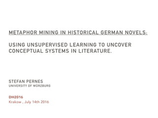 DH2016
Krakow , July 14th 2016
METAPHOR MINING IN HISTORICAL GERMAN NOVELS:
USING UNSUPERVISED LEARNING TO UNCOVER
CONCEPTUAL SYSTEMS IN LITERATURE.
STEFAN PERNES
UNIVERSITY OF WÜRZBURG
 