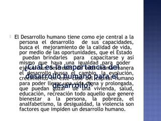¿Cuál es la importancia del
desarrollo humano para el
desarrollo?
 El Desarrollo humano tiene como eje central a la
persona el desarrollo de sus capacidades,
busca el mejoramiento de la calidad de vida,
por medio de las oportunidades, que el Estado
puedan brindarles para capacitarse y así
mismo que haya una igualdad para poder
ejercer sus destrezas, de esta misma manera
el desarrollo busca el cambio, la evolución,
crecimiento en este caso del capital humano
para poder llevar una vida digna y prolongada,
que puedan gozar de una vivienda, salud,
educación, recreación todo aquello que genere
bienestar a la persona, la pobreza, el
analfabetismo, la desigualdad, la violencia son
factores que impiden un desarrollo humano.
 