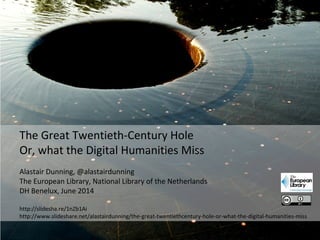 The Great Twentieth-Century Hole
Or, what the Digital Humanities Miss
Alastair Dunning, @alastairdunning
The European Library, National Library of the Netherlands
DH Benelux, June 2014
http://slidesha.re/1nZb1Ai
http://www.slideshare.net/alastairdunning/the-great-twentiethcentury-hole-or-what-the-digital-humanities-miss
 