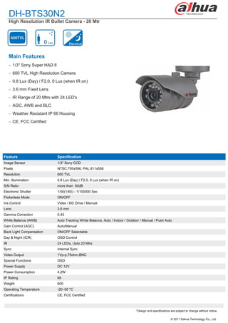 DH-BTS30N2
     High Resolution IR Bullet Camera - 20 Mtr




     Main Features
      1/3" Sony Super HAD II

      600 TVL High Resolution Camera

      0.8 Lux (Day) / F2.0, 0 Lux (when IR on)

      3.6 mm Fixed Lens

      IR Range of 20 Mtrs with 24 LED's

      AGC, AWB and BLC

      Weather Resistant IP 66 Housing

      CE, FCC Certified




Feature                         Specification
Image Sensor                    1/3" Sony CCD
Pixels                          NTSC:795x596, PAL:811x508
Resolution                      600 TVL
Min. Illumination               0.8 Lux (Day) / F2.0, 0 Lux (when IR on)
S/N Ratio                       more than 50dB
Electronic Shutter              1/50(1/60) - 1/100000 Sec
Flickerless Mode                ON/OFF
Iris Control                    Video / DC Drive / Manual
Lens                            3.6 mm
Gamma Correction                0.45
White Balance (AWB)             Auto Tracking White Balance, Auto / Indoor / Outdoor / Manual / Push Auto
Gain Control (AGC)              Auto/Manual
Back Light Compensation         ON/OFF Selectable
Day & Night (ICR)               OSD Control
IR                              24 LEDs, Upto 20 Mtrs
Sync                            Internal Sync
Video Output                    1Vp-p,75ohm,BNC
Special Functions               OSD
Power Supply                    DC 12V
Power Consumption               4.2W
IP Rating                       66
Weight                          600
Operating Temperature           -20~50 °C
Certifications                  CE, FCC Certified



                                                                                  *Design and specifications are subject to change without notice.

                                                                                                             © 2011 Dahua Technology Co., Ltd.
 
