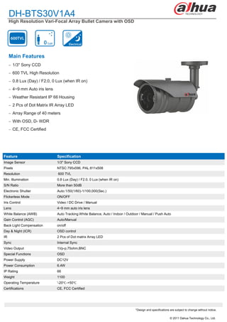 DH-BTS30V1A4
     High Resolution Vari-Focal Array Bullet Camera with OSD




     Main Features
      1/3" Sony CCD

      600 TVL High Resolution

      0.8 Lux (Day) / F2.0, 0 Lux (when IR on)

      4~9 mm Auto iris lens

      Weather Resistant IP 66 Housing

      2 Pcs of Dot Matrix IR Array LED

      Array Range of 40 meters

      With OSD, D- WDR

      CE, FCC Certified




Feature                        Specification
Image Sensor                   1/3" Sony CCD
Pixels                         NTSC:795x596, PAL:811x508
Resolution                     600 TVL
Min. Illumination              0.8 Lux (Day) / F2.0, 0 Lux (when IR on)
S/N Ratio                      More than 50dB
Electronic Shutter             Auto:1/50(1/60)-1/100,000(Sec.)
Flickerless Mode               ON/OFF
Iris Control                   Video / DC Drive / Manual
Lens                           4~9 mm auto iris lens
White Balance (AWB)            Auto Tracking White Balance, Auto / Indoor / Outdoor / Manual / Push Auto
Gain Control (AGC)             Auto/Manual
Back Light Compensation        on/off
Day & Night (ICR)              OSD control
IR                             2 Pcs of Dot matrix Array LED
Sync                           Internal Sync
Video Output                   1Vp-p,75ohm,BNC
Special Functions              OSD
Power Supply                   DC12V
Power Consumption              6.4W
IP Rating                      66
Weight                         1100
Operating Temperature          '-20℃ -+50℃
Certifications                 CE, FCC Certified




                                                                                 *Design and specifications are subject to change without notice.

                                                                                                            © 2011 Dahua Technology Co., Ltd.
 