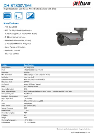 DH-BTS30V6A6
     High Resolution Vari-Focal Array Bullet Camera with OSD




     Main Features
      1/3" Sony CCD

      600 TVL High Resolution Camera

      0.8 Lux (Day) / F2.0, 0 Lux (when IR on)

      9~22mm Manual iris Lens

      Weather Resistant IP 66 Housing

      3 Pcs of Dot Matrix IR Array LED

      Array Range of 60 meters

      With OSD, D-WDR

      CE, FCC Certified




Feature                       Specification
Image Sensor                  1/3" Sony CCD
Pixels                        NTSC:795x596, PAL:811x508
Resolution                     600 TVL
Min. Illumination             0.8 Lux (Day) / F2.0, 0 Lux (when IR on)
S/N Ratio                     more than 50dB
Electronic Shutter            Auto:1/50(1/60)-1/100,000(Sec.)
Flickerless Mode              ON/OFF
Iris Control                  Video / DC Drive / Manual
Lens                          9~22 mm manual lens
Gamma Correction              0.45
White Balance (AWB)           Auto Tracking White Balance, Auto / Indoor / Outdoor / Manual / Push Auto
Gain Control (AGC)            Auto/Manual
Back Light Compensation       on/off
Day & Night (ICR)             OSD Control
IR                            3 Pcs of Dot matrix Array LED
Sync                          Internal Sync
Video Output                  1Vp-p,75ohm,BNC
Special Functions             OSD
Power Supply                  DC12V
Power Consumption             7.5W
IP Rating                     66
Weight                        2000
Operating Temperature         '-20℃ -+50℃
Certifications                CE, FCC Certified



                                                                                *Design and specifications are subject to change without notice.

                                                                                                           © 2011 Dahua Technology Co., Ltd.
 