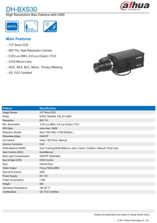 DH-BXS30
   High Resolution Box Camera with OSD




   Main Features
    1/3" Sony CCD

    600 TVL High Resolution Camera

    0.05 Lux (BW), 0.8 Lux (Color) / F2.0

    C/CS Mount Lens

    AGC, AES, BLC, Mirror, Privacy Masking

    CE, FCC Certified




Feature                      Specification
Image Sensor                 1/3" Sony CCD
Pixels                       NTSC:795x596, PAL:811x508
Resolution                   600 TVL
Min. Illumination            0.05 Lux (BW), 0.8 Lux (Color) / F2.0
S/N Ratio                    more than 50dB
Electronic Shutter           Auto:1/50(1/60)-1/100,000(Sec.)
Flickerless Mode             ON/OFF
Iris Control                 Video / DC Drive / Manual
Gamma Correction             0.45
White Balance (AWB)          Auto Tracking White Balance, Auto / Indoor / Outdoor / Manual / Push Auto
Gain Control (AGC)           Auto/Manual
Back Light Compensation      ON/OFF Selectable
Day & Night (ICR)            OSD Control
Sync                         Internal Sync
Video Output                 1Vp-p,75ohm,BNC
Special Functions            OSD
Power Supply                 DC 12V
Power Consumption            1.5W
Weight                       500
Operating Temperature        -20~50 °C
Certifications               CE, FCC Certified




                                                                               *Design and specifications are subject to change without notice.

                                                                                                          © 2011 Dahua Technology Co., Ltd.
 