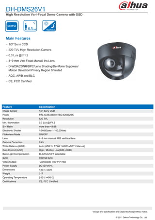 DH-DMS26V1
   High Resolution Vari-Focal Dome Camera with OSD




   Main Features
    1/3" Sony CCD

    520 TVL High Resolution Camera

    0.3 Lux @ F1.2

    4~9 mm Vari-Focal Manual Iris Lens

    D-WDR/2DNR/DPC/Lens Shading/De-Moire Suppress/
       Motion Detection/Privacy Region Shielded
    AGC, AWB and BLC

    CE, FCC Certified




Feature                      Specification
Image Sensor                 1/3" Sony CCD
Pixels                       PAL:ICX633BK/NTSC:ICX632BK
Resolution                   520 TVL
Min. Illumination            0.3 Lux @ F1.2
S/N Ratio                    more than 48 dB
Electronic Shutter           1/50(60)sec-1/100,000sec
Flickerless Mode             ON/OFF
Lens                         4~9 mm manual IRIS varifocal lens
Gamma Correction             0.45
White Balance (AWB)          Auto (ATW1 / ATW2 / AWC→SET / Manual)
Gain Control (AGC)           High / Middle / Low(6dB~40dB)
Back Light Compensation      BLC/HLC/OFF selectable
Sync                         Internal Sync
Video Output                  Composite 1.0V P-P/75Ω
Power Supply                 DC12V±10%
Dimensions                   130￠×100H
Weight                       317
Operating Temperature        (-10℃ ~+50℃ )
Certifications               CE, FCC Certified




                                                                     *Design and specifications are subject to change without notice.

                                                                                                © 2011 Dahua Technology Co., Ltd.
 