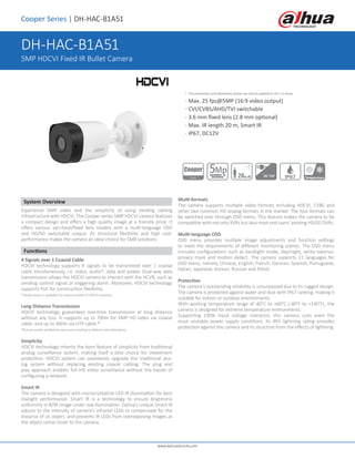 Cooper Series | DH-HAC-B1A51
System Overview
Experience 5MP video and the simplicity of using existing cabling
infrastructure with HDCVI. The Cooper series 5MP HDCVI camera features
a compact design and offers a high quality image at a friendly price. It
offers various vari-focal/fixed lens models with a multi-language OSD
and HD/SD switchable output. Its structural flexibility and high cost-
performance makes the camera an ideal choice for SMB solutions.
Functions
4 Signals over 1 Coaxial Cable
HDCVI technology supports 4 signals to be transmitted over 1 coaxial
cable simultaneously, i.e. video, audio*, data and power. Dual-way data
transmission allows the HDCVI camera to interact with the HCVR, such as
sending control signal or triggering alarm. Moreover, HDCVI technology
supports PoC for construction flexibility.
* Audio input is available for some models of HDCVI cameras.
Long Distance Transmission
HDCVI technology guarantees real-time transmission at long distance
without any loss. It supports up to 700m for 5MP HD video via coaxial
cable, and up to 300m via UTP cable.*
*Actual results verified by real-scene testing in Dahua's test laboratory.
Simplicity
HDCVI technology inherits the born feature of simplicity from traditional
analog surveillance system, making itself a best choice for investment
protection. HDCVI system can seamlessly upgrade the traditional ana-
log system without replacing existing coaxial cabling. The plug and
play approach enables full HD video surveillance without the hassle of
configuring a network.
Smart IR
The camera is designed with microcrystalline LED IR illumination for best
lowlight performance. Smart IR is a technology to ensure brightness
uniformity in B/W image under low illumination. Dahua’s unique Smart IR
adjusts to the intensity of camera's infrared LEDs to compensate for the
distance of an object, and prevents IR LEDs from overexposing images as
the object come closer to the camera.
Multi-formats
The camera supports multiple video formats including HDCVI, CVBS and
other two common HD analog formats in the market. The four formats can
be switched over through OSD menu. This feature makes the camera to be
compatible with not only XVRs but also most end users’ existing HD/SD DVRs.
Multi-language OSD
OSD menu provides multiple image adjustments and function settings
to meet the requirements of different monitoring scenes. The OSD menu
includes configurations such as backlight mode, day/night, white balance,
privacy mask and motion detect. The camera supports 11 languages for
OSD menu, namely, Chinese, English, French, German, Spanish, Portuguese,
Italian, Japanese, Korean, Russian and Polish.
Protection
The camera's outstanding reliability is unsurpassed due to its rugged design.
The camera is protected against water and dust with IP67 ranking, making it
suitable for indoor or outdoor environments.
With working temperature range of -40°C to +60°C (-40°F to +140°F), the
camera is designed for extreme temperature environments.
Supporting ±30% input voltage tolerance, this camera suits even the
most unstable power supply conditions. Its 4KV lightning rating provides
protection against the camera and its structure from the effects of lightning.
* The parameters and datasheets below can only be applied to A51-S2 series.
· Max. 25 fps@5MP (16:9 video output)
· CVI/CVBS/AHD/TVI switchable
· 3.6 mm fixed lens (2.8 mm optional)
· Max. IR length 20 m, Smart IR
· IP67, DC12V 		
DH-HAC-B1A51
5MP HDCVI Fixed IR Bullet Camera
20m IR DC 12V IP67 Temperature
www.dahuasecurity.com
 