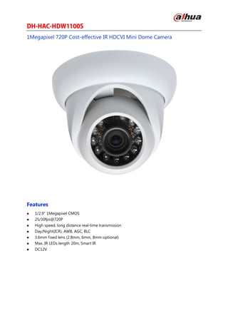 1Megapixel 720P Cost-effective IR HDCVI Mini Dome Camera
Features
 1/2.9" 1Megapixel CMOS
 25/30fps@720P
 High speed, long distance real-time transmission
 Day/Night(ICR), AWB, AGC, BLC
 3.6mm fixed lens (2.8mm, 6mm, 8mm optional)
 Max. IR LEDs length 20m, Smart IR
 DC12V
 