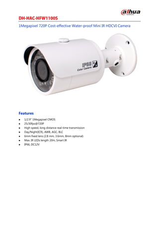 1Megapixel 720P Cost-effective Water-proof Mini IR HDCVI Camera
Features
 1/2.9" 1Megapixel CMOS
 25/30fps@720P
 High speed, long distance real-time transmission
 Day/Night(ICR), AWB, AGC, BLC
 6mm fixed lens (2.8 mm, 3.6mm, 8mm optional)
 Max. IR LEDs length 20m, Smart IR
 IP66, DC12V
 